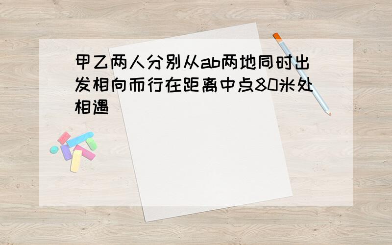 甲乙两人分别从ab两地同时出发相向而行在距离中点80米处相遇