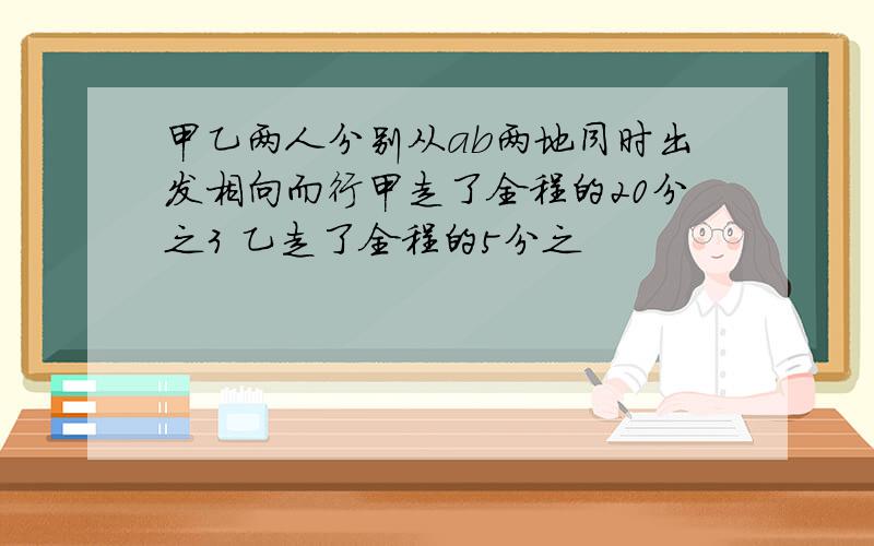 甲乙两人分别从ab两地同时出发相向而行甲走了全程的20分之3 乙走了全程的5分之