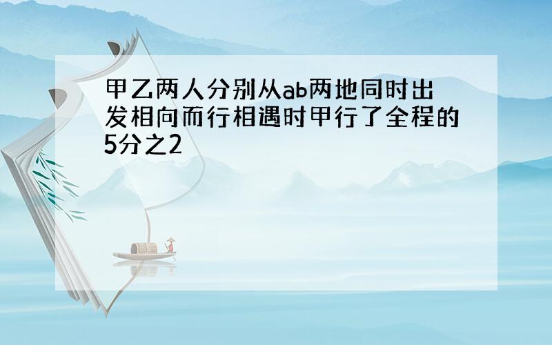 甲乙两人分别从ab两地同时出发相向而行相遇时甲行了全程的5分之2