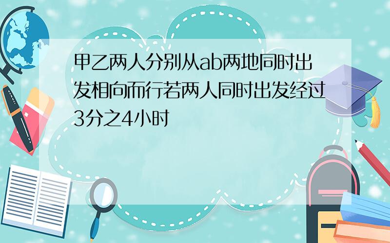 甲乙两人分别从ab两地同时出发相向而行若两人同时出发经过3分之4小时