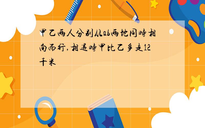 甲乙两人分别从ab两地同时相向而行,相遇时甲比乙多走12千米