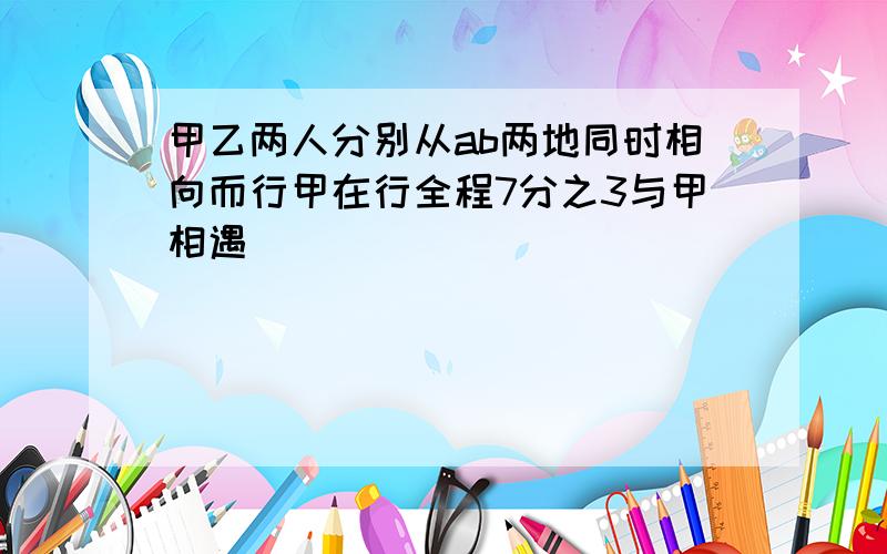 甲乙两人分别从ab两地同时相向而行甲在行全程7分之3与甲相遇