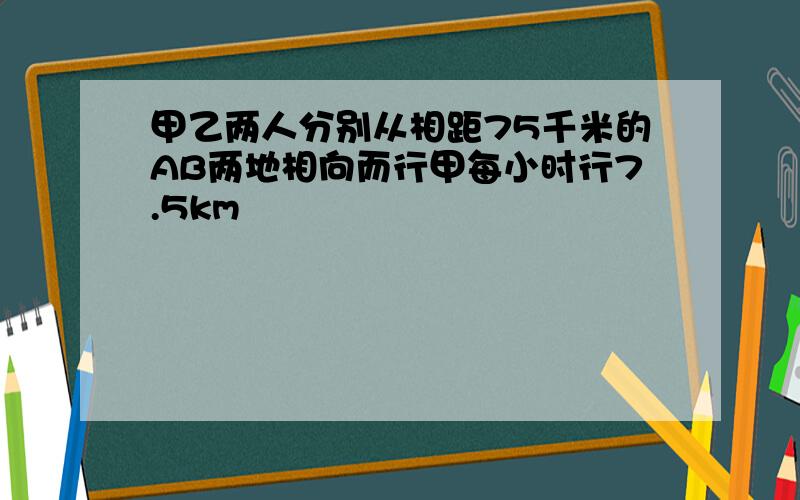 甲乙两人分别从相距75千米的AB两地相向而行甲每小时行7.5km