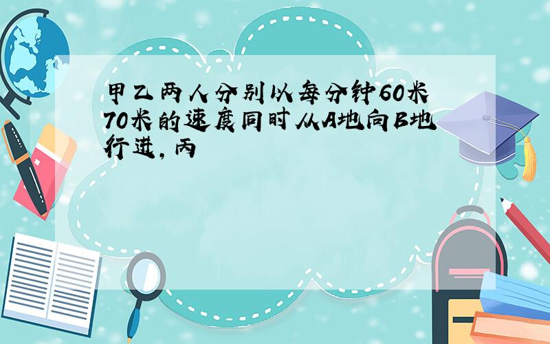 甲乙两人分别以每分钟60米 70米的速度同时从A地向B地行进,丙