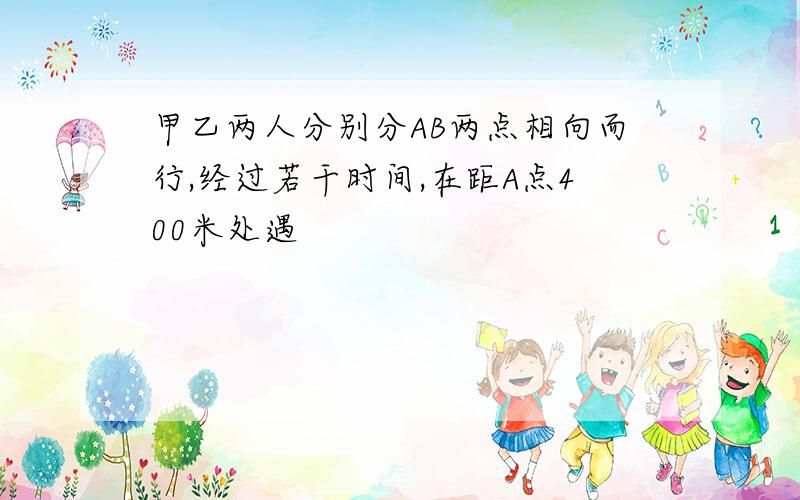 甲乙两人分别分AB两点相向而行,经过若干时间,在距A点400米处遇