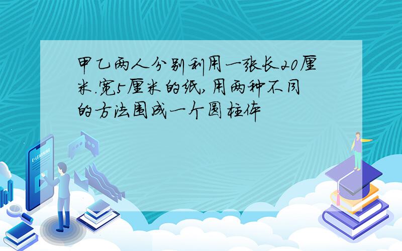 甲乙两人分别利用一张长20厘米.宽5厘米的纸,用两种不同的方法围成一个圆柱体