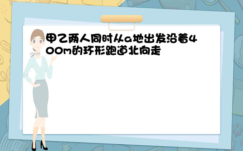 甲乙两人同时从a地出发沿着400m的环形跑道北向走