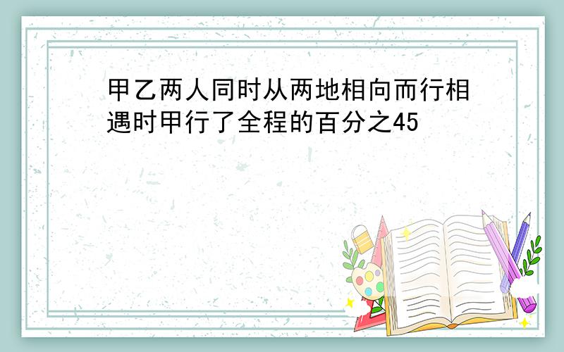 甲乙两人同时从两地相向而行相遇时甲行了全程的百分之45