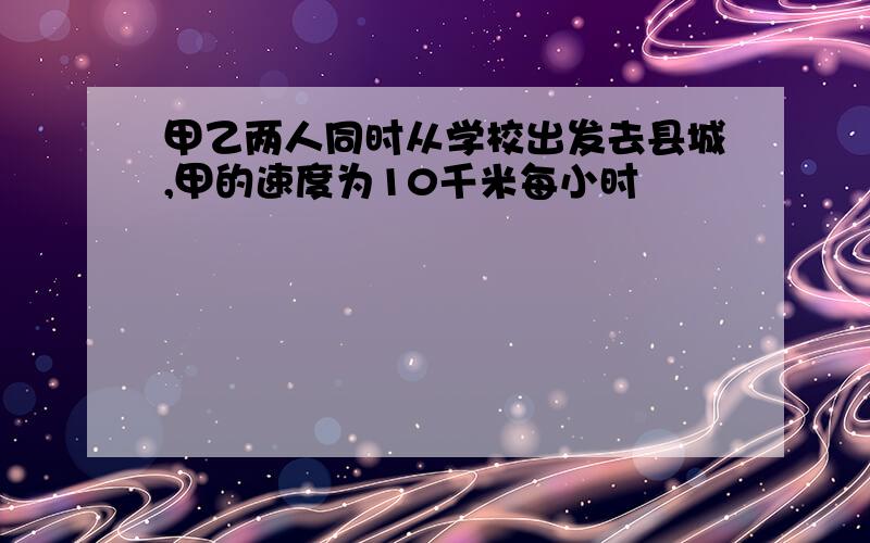 甲乙两人同时从学校出发去县城,甲的速度为10千米每小时