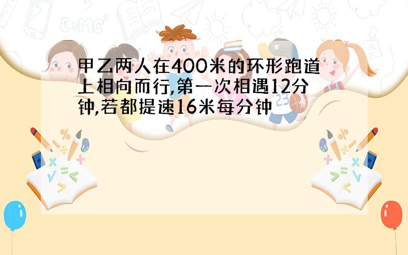 甲乙两人在400米的环形跑道上相向而行,第一次相遇12分钟,若都提速16米每分钟