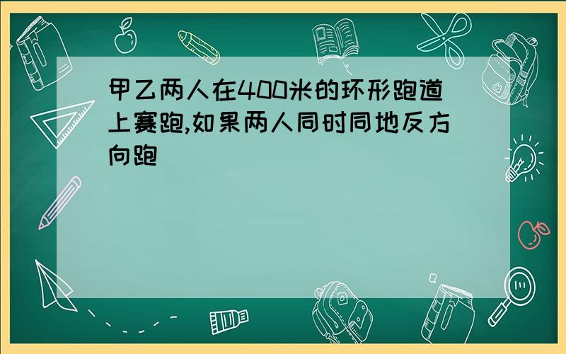 甲乙两人在400米的环形跑道上赛跑,如果两人同时同地反方向跑