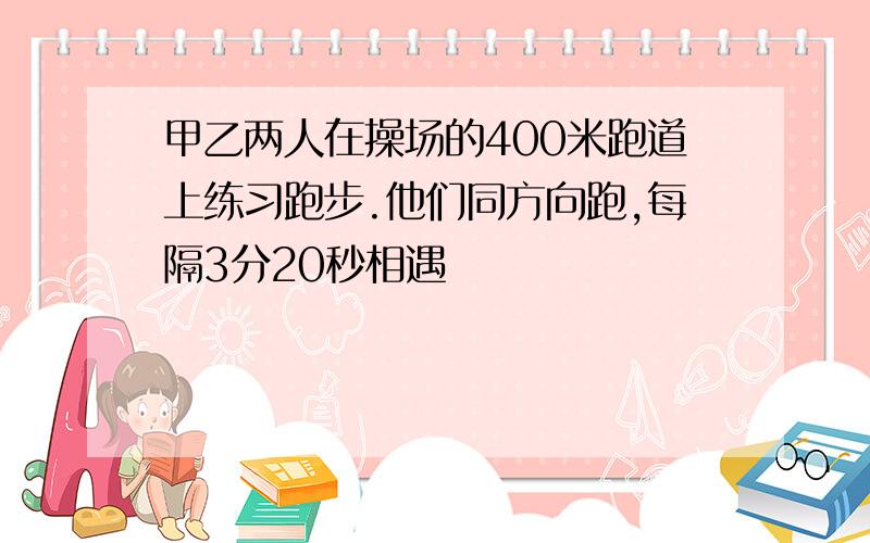 甲乙两人在操场的400米跑道上练习跑步.他们同方向跑,每隔3分20秒相遇