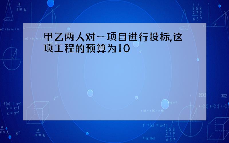 甲乙两人对一项目进行投标,这项工程的预算为10