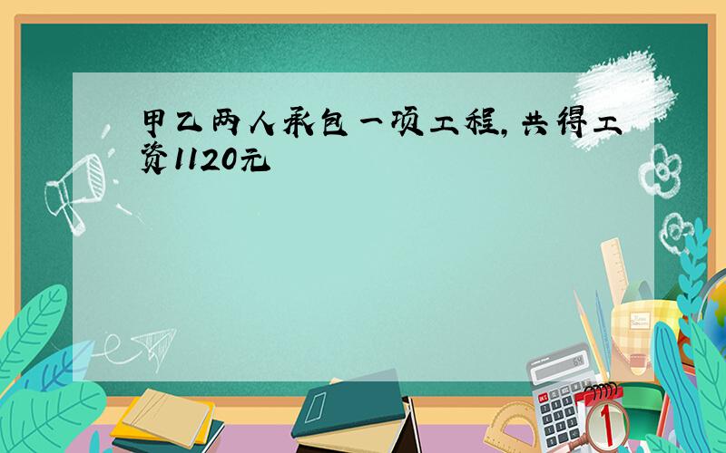 甲乙两人承包一项工程,共得工资1120元