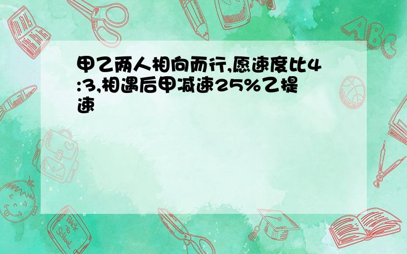 甲乙两人相向而行,愿速度比4:3,相遇后甲减速25%乙提速