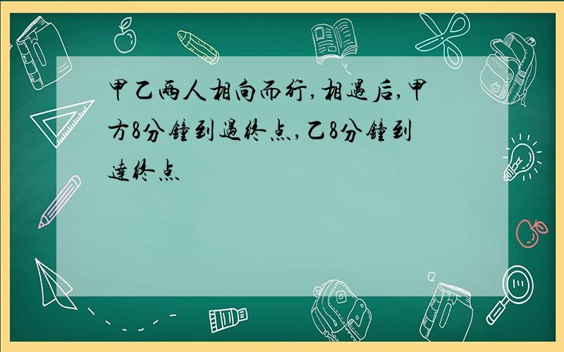 甲乙两人相向而行,相遇后,甲方8分钟到过终点,乙8分钟到达终点