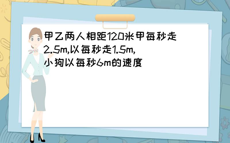 甲乙两人相距120米甲每秒走2.5m,以每秒走1.5m,小狗以每秒6m的速度