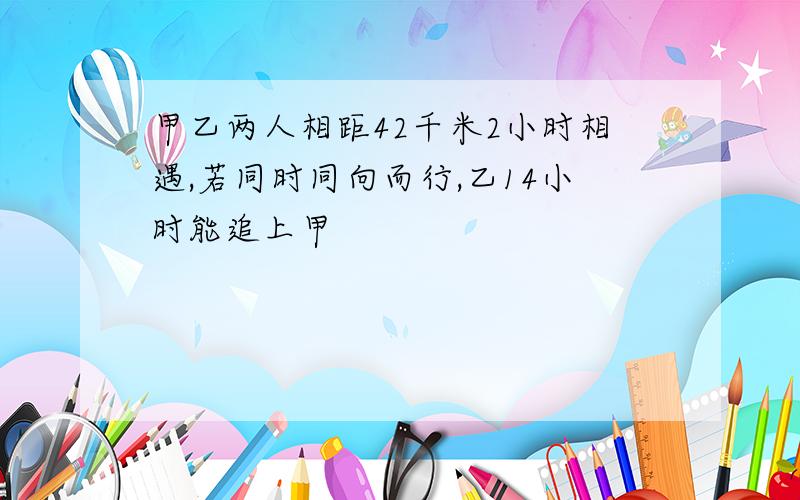 甲乙两人相距42千米2小时相遇,若同时同向而行,乙14小时能追上甲