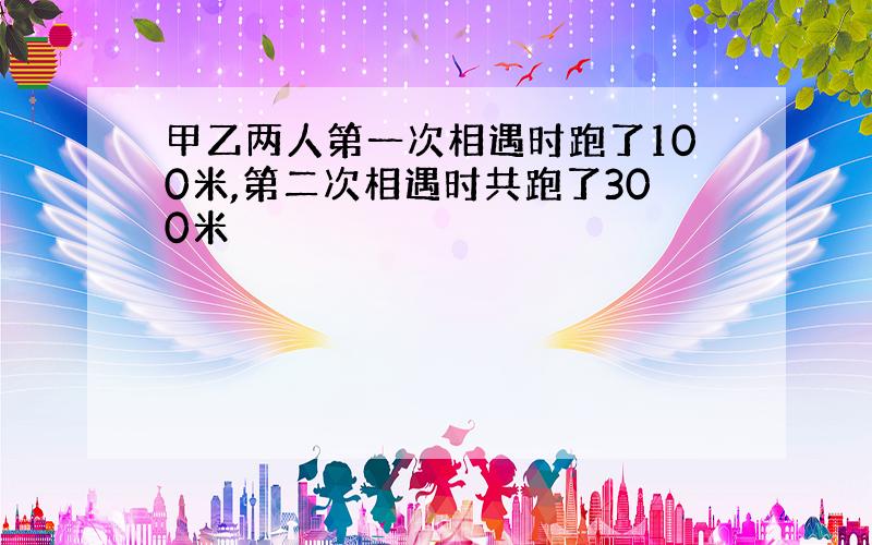 甲乙两人第一次相遇时跑了100米,第二次相遇时共跑了300米