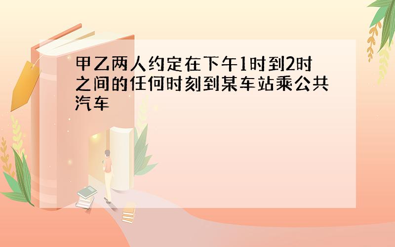 甲乙两人约定在下午1时到2时之间的任何时刻到某车站乘公共汽车