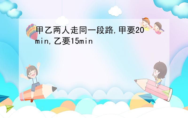 甲乙两人走同一段路,甲要20min,乙要15min