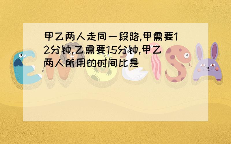 甲乙两人走同一段路,甲需要12分钟,乙需要15分钟,甲乙两人所用的时间比是