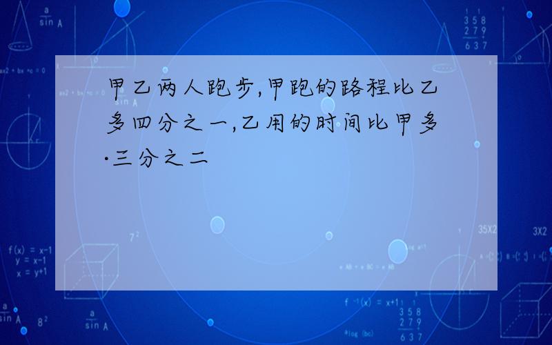 甲乙两人跑步,甲跑的路程比乙多四分之一,乙用的时间比甲多·三分之二