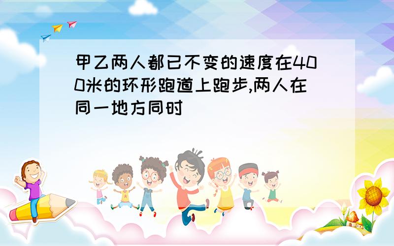 甲乙两人都已不变的速度在400米的环形跑道上跑步,两人在同一地方同时