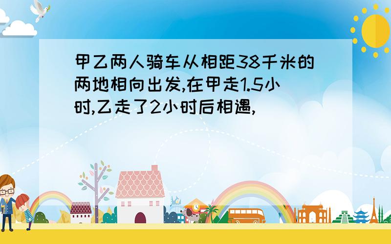 甲乙两人骑车从相距38千米的两地相向出发,在甲走1.5小时,乙走了2小时后相遇,