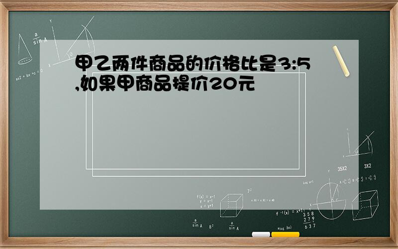 甲乙两件商品的价格比是3:5,如果甲商品提价20元