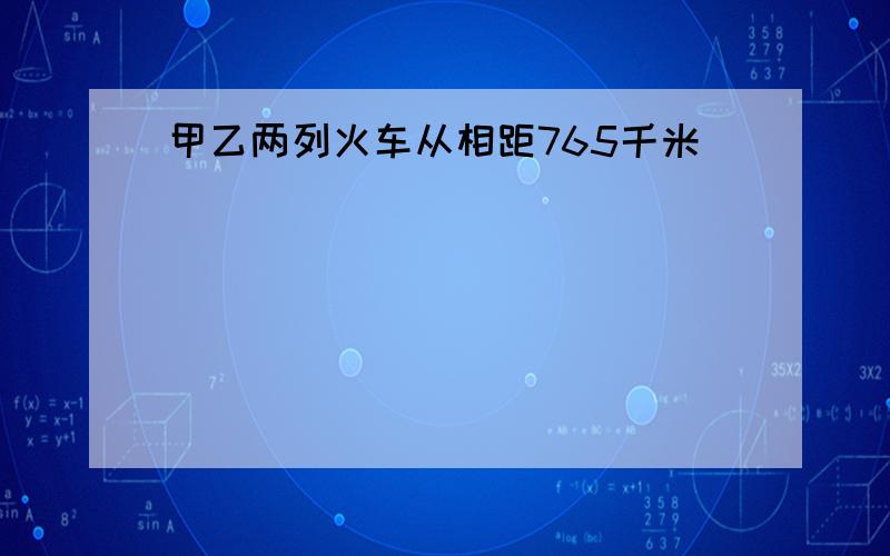 甲乙两列火车从相距765千米