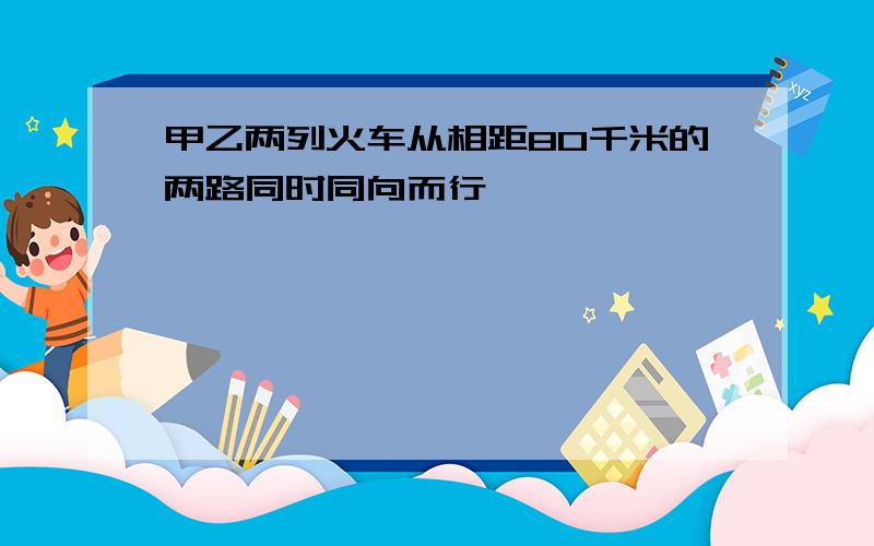 甲乙两列火车从相距80千米的两路同时同向而行