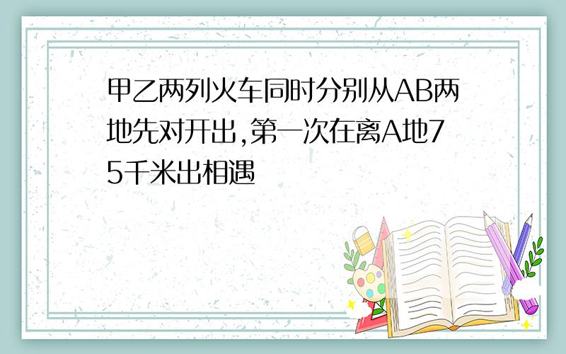 甲乙两列火车同时分别从AB两地先对开出,第一次在离A地75千米出相遇