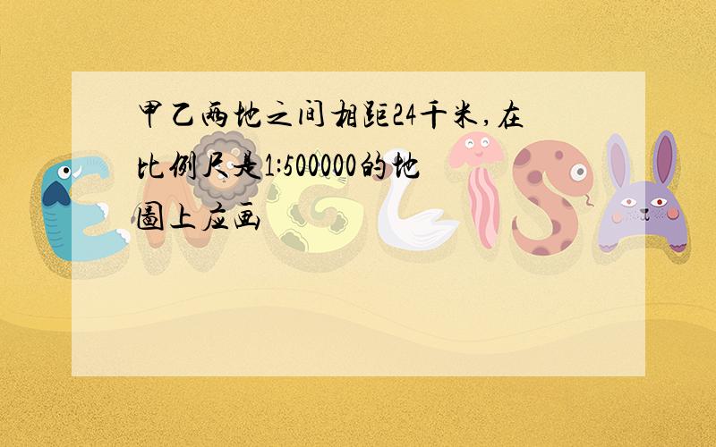 甲乙两地之间相距24千米,在比例尺是1:500000的地图上应画