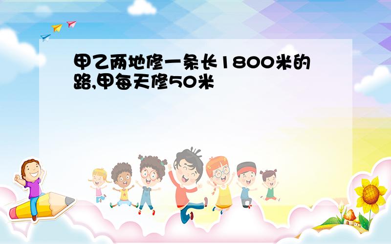 甲乙两地修一条长1800米的路,甲每天修50米