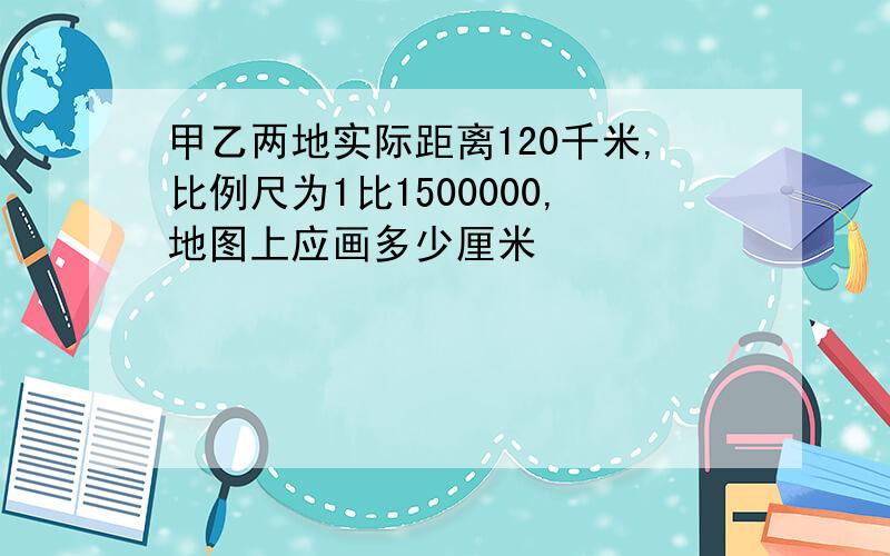 甲乙两地实际距离120千米,比例尺为1比1500000,地图上应画多少厘米