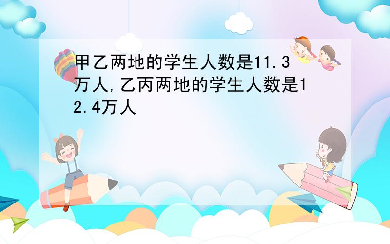 甲乙两地的学生人数是11.3万人,乙丙两地的学生人数是12.4万人