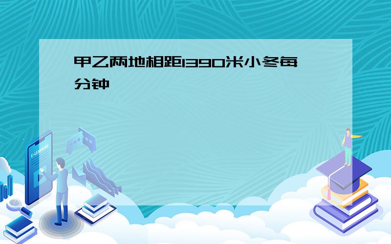 甲乙两地相距1390米小冬每分钟