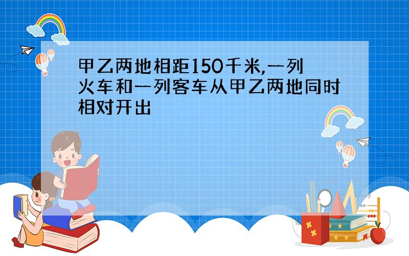 甲乙两地相距150千米,一列火车和一列客车从甲乙两地同时相对开出