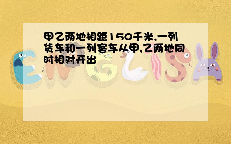 甲乙两地相距150千米,一列货车和一列客车从甲,乙两地同时相对开出