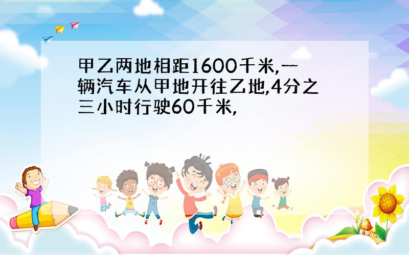 甲乙两地相距1600千米,一辆汽车从甲地开往乙地,4分之三小时行驶60千米,