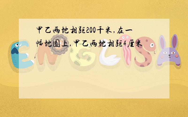 甲乙两地相距200千米,在一幅地图上,甲乙两地相距4厘米