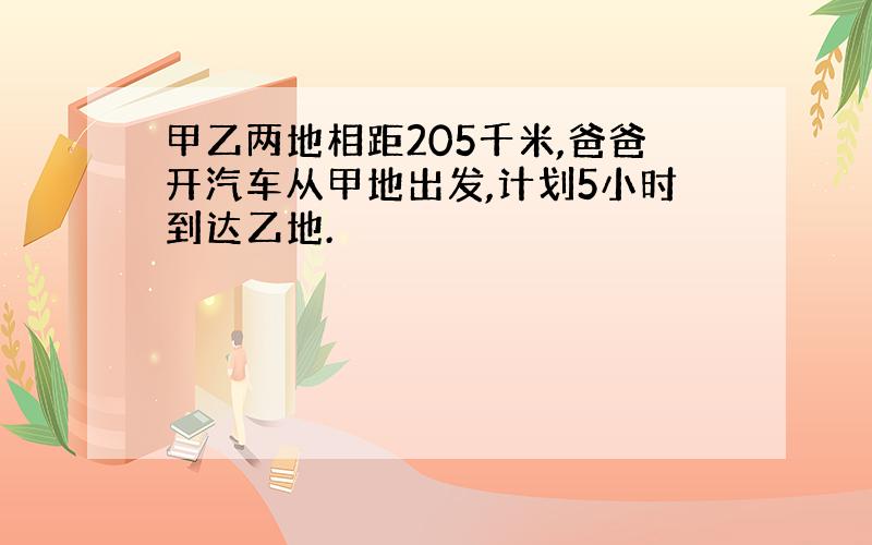 甲乙两地相距205千米,爸爸开汽车从甲地出发,计划5小时到达乙地.