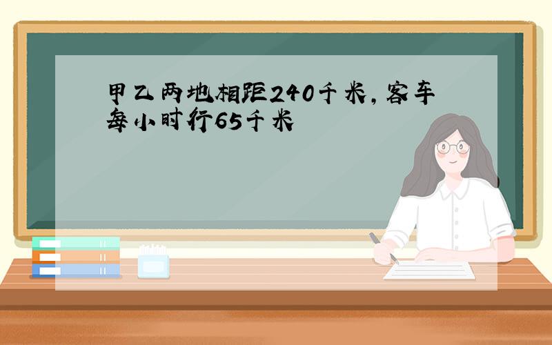 甲乙两地相距240千米,客车每小时行65千米