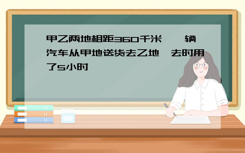 甲乙两地相距360千米,一辆汽车从甲地送货去乙地,去时用了5小时