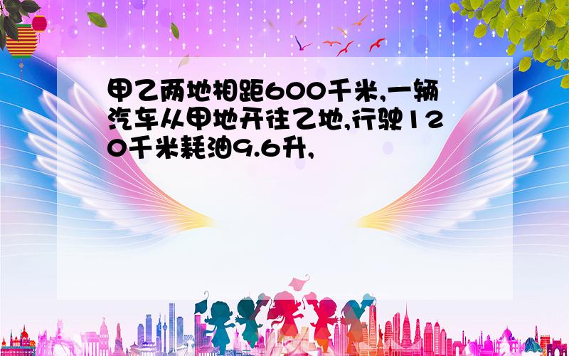 甲乙两地相距600千米,一辆汽车从甲地开往乙地,行驶120千米耗油9.6升,