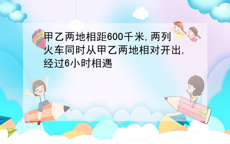 甲乙两地相距600千米,两列火车同时从甲乙两地相对开出,经过6小时相遇