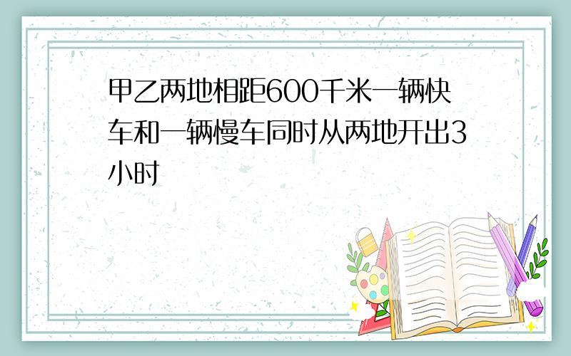 甲乙两地相距600千米一辆快车和一辆慢车同时从两地开出3小时