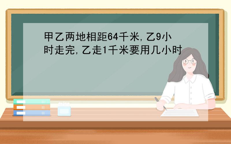 甲乙两地相距64千米,乙9小时走完,乙走1千米要用几小时