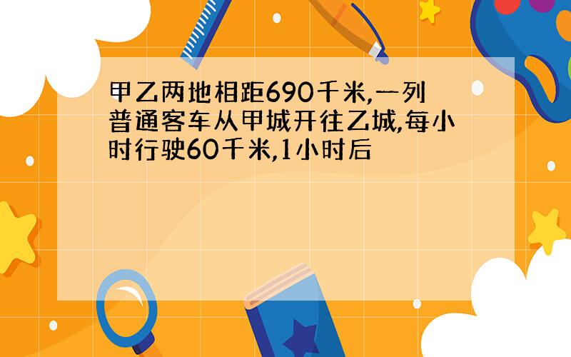 甲乙两地相距690千米,一列普通客车从甲城开往乙城,每小时行驶60千米,1小时后